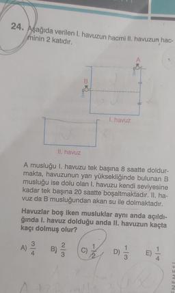 24. Aşağıda verilen I. havuzun hacmi II. havuzun hac-
minin 2 katıdır.
32.
Ball
3
A) B)/1/2
I. havuz
II. havuz
A musluğu I. havuzu tek başına 8 saatte doldur-
makta, havuzunun yarı yüksekliğinde bulunan B
musluğu ise dolu olan I. havuzu kendi seviyesine
kadar tek başına 20 saatte boşaltmaktadır. II. ha-
vuz da B musluğundan akan su ile dolmaktadır.
Havuzlar boş iken musluklar aynı anda açıldı-
ğında I. havuz dolduğu anda II. havuzun kaçta
kaçı dolmuş olur?
D)
ISHRANE