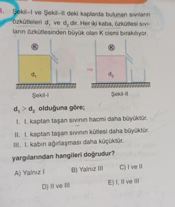 3. Şekil-I ve Şekil-Il deki kaplarda bulunan sıvıların
Özkütleleri d, ve d₂ dir. Her iki kaba, özkütlesi SIVI-
ların özkütlesinden büyük olan K cismi bırakılıyor.
(K)
K
d₁
d₂
D) II ve III
Şekil-I
d₁ > d₂ olduğuna göre;
I. I. kaptan taşan sıvının hacmi daha büyüktür.
II. I. kaptan taşan sıvının kütlesi daha büyüktür.
III. I. kabın ağırlaşması daha küçüktür.
yargılarından hangileri doğrudur?
A) Yalnız I
B) Yalnız III
Şekil-II
C) I ve II
E) I, II ve III