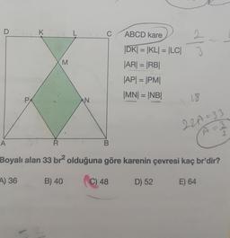 D
A
PA
K
R
M
L
N
C
B
ABCD kare
31/03
|DK| = |KL| = |LC| 3
|AR| = |RB|
|AP| = |PM|
|MN| = |NB|
18
22A=33
A =
2
Boyalı alan 33 br² olduğuna göre karenin çevresi kaç br'dir?
4) 36
B) 40
C) 48
D) 52
E) 64