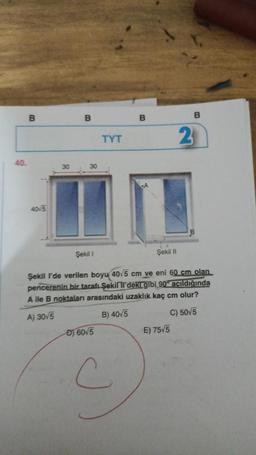 40.
B
40/5
30
B
30
Şekil 1
TYT
D) 60√5
B
C
A
Şekil II
Şekil I'de verilen boyu 40.5 cm ve eni 60 cm olan
pencerenin bir tarafı Şekilll'deki gibi 90° açıldığında
A ile B noktaları arasındaki uzaklık kaç cm olur?
A) 30/5
B) 40/5
C) 50/5
B
E) 75√5
2