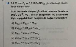 14. 0,2 M NaNO3 ve 0,1 M Ca(NO3)2 çözeltileri eşit hacim-
lerde karıştırılıyor.
Son durumda oluşan çözeltide bulunan iyonların
(Na+, Ca+2, NO3) molar derişimleri (M) arasındaki
ilişki aşağıdakilerin hangisinde doğru verilmiştir?
A) MNa+ = Mca+2 = MNO3
B) 2MNa+ = 4M ca+2 = MNO3 tosunolaiq oxenst 2
aib'cHmm 668
C) MNa+ = 2M ca+2 = MNO3
D) 2MNa+ = Mca+2 = 4MNO3
E) MNa+ = 4M ca+2 = 2MNO3