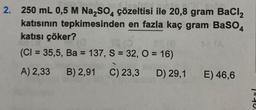 2. 250 mL 0,5 M Na₂SO4 çözeltisi ile 20,8 gram BaCl₂
katısının tepkimesinden en fazla kaç gram BaSO4
katısı çöker?
TS (0
ES (8
(CI= 35,5, Ba = 137, S = 32, O = 16)
A) 2,33 B) 2,91 C) 23,3 D) 29,1
E) 46,6
140.