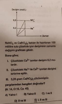 Derişim (mol/L)
0,6
0,2
..NO
Na
NaNO3 ve Ca(NO3)2 katılanı ile hazırlanan 100
mililitre sulu çözeltide iyon derişiminin zamanla
değişimi grafikteki gibidir.
Zaman
Buna göre;
1. Çözeltideki Ca²+ iyonları derişimi 0,2 mo-
lardır.
II. Çözeltideki Na¹+ ile Ca2+ iyonları derişimi
birbirine eşittir.
D) II ve III
III. 3,28 gram Ca(NO3)2 çözünmüştür.
yargılarından hangileri doğrudur?
(N: 14, 0:16, Ca: 40)
A) Yalnız I
B) Yalnız II
C) I ve Il
E) I, II ve III