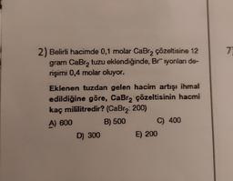 2) Belirli hacimde 0,1 molar CaBr₂ çözeltisine 12
gram CaBrą tuzu eklendiğinde, Briyonları de-
rişimi 0,4 molar oluyor.
Eklenen tuzdan gelen hacim artışı ihmal
edildiğine göre, CaBr₂ çözeltisinin hacmi
kaç mililitredir? (CaBr₂: 200)
A) 600
B) 500
D) 300
C) 400
E) 200
7)