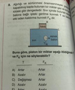 8. Ağırlığı ve sürtünmesi önemsenmeyen pistonia
kapatılmış kapta bulunan bir miktar gaz ve Sivi
kildeki gibi dengededir. Sıvı içinde bulunan esnek
balona bağlı ipteki gerilme kuvveti T ve balona
etki eden kaldırma kuvveti Fk dir.
K
A) Artar
B) Azalır
SIVI
C) Değişmez
D) Azalır
Artar
hava
esnek
balon
Artar
Artar
Artar
Azalır
Azalır
L
TE
Birbir
Tha
Buna göre, piston bir miktar aşağı itildiğinde T
ve Fk için ne söylenebilir?
T
FK
sim
yor