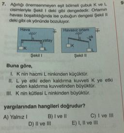 7. Ağırlığı önemsenmeyen eşit bölmeli çubuk K ve L
cisimleriyle Şekil I deki gibi dengededir. Ortamın
havası boşaltıldığında ise çubuğun dengesi Şekil II
deki gibi ok yönünde bozuluyor.
Hava
K
4
Şekil 1
yatay
Havasız ortam T
OK
D) II ve III
Şekil II
Buna göre,
1. K nin hacmi L ninkinden küçüktür.
II. L ye etki eden kaldırma kuvveti K ye etki
eden kaldırma kuvvetinden büyüktür.
III. K nin kütlesi L ninkinden büyüktür.
yargılarından hangileri doğrudur?
A) Yalnız I
B) I ve II
ok
C) I ve III
E) I, II ve III