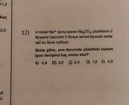 11,2
kaç
2,5
sit
si-
12)
4 molar Na+ iyonu içeren Na₂CO3 çözeltisinin 2
litresine hacmini 5 litreye tamamlayacak kadar
saf su ilave ediliyor.
Buna göre, son durumda çözeltinin toplam
iyon derişimi kaç molar olur?
A) 4,8 B) 3,2
C) 2,4
C) 2,4 D) 1,6 E) 0,8