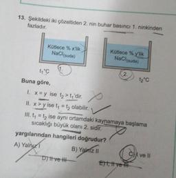 13. Şekildeki iki çözeltiden 2. nin buhar basıncı 1. ninkinden
fazladır.
Kütlece % x'lik
NaCl(suda)
1₁°C
Buna göre,
1.
D) ve H
Kütlece % y'lik
NaCl(suda)
x
1. x=y ise t₂> t₁'dir.
II. x >y ise t₁ = t₂ olabilir.
III. t₁ = t₂ ise aynı ortamdaki kaynamaya başlama
sıcaklığı büyük olanı 2. sidir.
yargılarından hangileri doğrudur?
A) Yalnız
B) Yalnız II
2.
E)t, t ve
12°C
ve Il