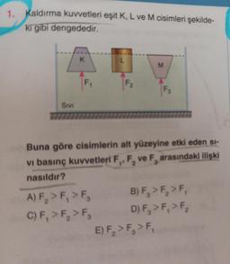 1.
Kaldırma kuvvetleri eşit K, L ve M cisimleri şekilde-
ki gibi dengededir.
SIVI
K
F₁
L
A) F₂ > F₁ > F
C) F, > F₂ > F₂
F₂
M
Buna göre cisimlerin alt yüzeyine etki eden si-
vi basınç kuvvetleri ve F, arasındaki ilişki
nasıldır?
1 2
F3
E) F₂ > F₁ > F₁
B) F₂ > F₂ > F₁
D) F₁ > F₁ > F₂ 2