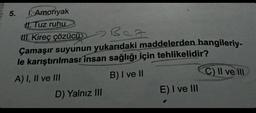 5.
I. Amonyak
1. Tuz ruhu
III. Kireç çözücü
Bez
Çamaşır suyunun yukarıdaki maddelerden hangileriy-
le karıştırılması insan sağlığı için tehlikelidir?
A) I, II ve III
B) I ve II
D) Yalnız III
E) I ve III
C) II ve III