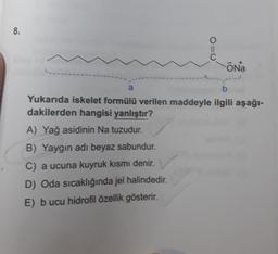 8.
a
O=0
10
ŌNa
b
Yukarıda iskelet formülü verilen maddeyle ilgili aşağı-
dakilerden hangisi yanlıştır?
A) Yağ asidinin Na tuzudur.
B) Yaygin adı beyaz sabundur.
C) a ucuna kuyruk kısmı denir.
D) Oda sıcaklığında jel halindedir.
E) bucu hidrofil özellik gösterir.