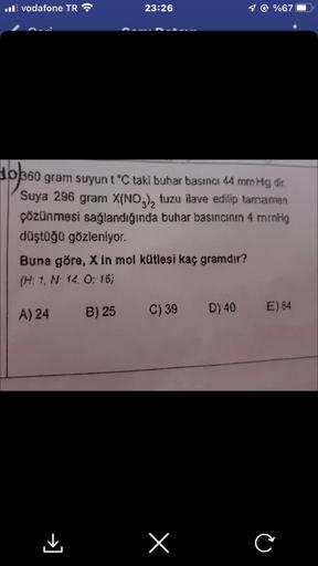 Il vodafone TR
23:26
0360 gram suyun t °C taki buhar basıncı 44 mmHg dir.
Suya 296 gram X(NO3)₂ tuzu ilave edilip tamamen
çözünmesi sağlandığında buhar basıncının 4 mrnHg
düştüğü gözleniyor.
Buna göre, X in mol kütlesi kaç gramdır?
(H: 1, N. 14, 0:16)
A) 2