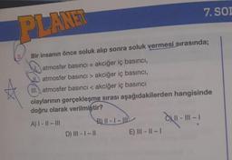 PLANET
Bir insanın önce soluk alıp sonra soluk vermesi sırasında;
atmosfer basıncı = akciğer iç basıncı,
atmosfer basıncı > akciğer iç basıncı,
III. atmosfer basıncı < akciğer iç basıncı
olaylarının gerçekleşme sırası aşağıdakilerden hangisinde
doğru olarak verilmiştir?
A) |- ||- |||
- 111-1
D) III - | - ||
7. SOD
B) 11-1-11
E) III-11-1