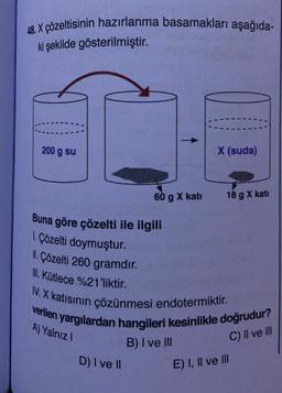 48. X çözeltisinin hazırlanma basamakları aşağıda-
ki şekilde gösterilmiştir.
200 g su
60 g X kati
D) I ve II
X (suda)
18 g X katı
Buna göre çözelti ile ilgili
1. Çözelti doymuştur.
II. Çözelti 260 gramdır.
II. Kütlece %21'liktir.
IV. X katısının çözünmesi endotermiktir.
verilen yargılardan hangileri kesinlikle doğrudur?
A) Yalnız I
C) II ve III
B) I ve III
E) I, II ve III