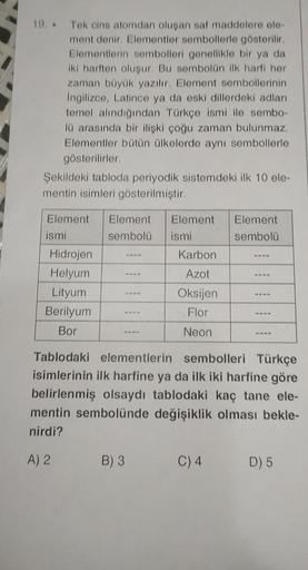 19. Tek cins atomdan oluşan saf maddelere ele-
ment denir. Elementler sembollerle gösterilir.
Elementlerin sembolleri genellikle bir ya da
iki harften oluşur. Bu sombolün ilk harfi her
zaman büyük yazılır. Element sembollerinin
İngilizce, Latince ya da esk