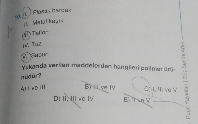 10.1. Plastik bardak
II. Metal kaşık
I. Teflon
IV. Tuz
V. Sabun
Yukarıda verilen maddelerden hangileri polimer ürü-
nüdür?
A) I ve III
B) Il ve IV
D) II, III ve IV
C) I, III ve V
E) Ive V
Puan Yayınları | Güç Sende Artık