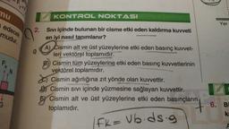 mu
edecek
mudur.
2.
KONTROL NOKTASI
Sıvı içinde bulunan bir cisme etki eden kaldırma kuvveti
en iyi nasıl tanımlanır?
A) Cismin alt ve üst yüzeylerine etki eden basınç kuvvet-
leri vektörel toplamıdır.
B) Cismin tüm yüzeylerine etki eden basınç kuvvetlerinin
vektörel toplamıdır.
Cismin ağırlığına zıt yönde olan kuvvettir.
DCismin Sıvı içinde yüzmesine sağlayan kuvvettir.
5 Cismin alt ve üst yüzeylerine etki eden basınçların
toplamıdır.
FK = Vb.ds.g
my e
Yer
6. Bi
ka