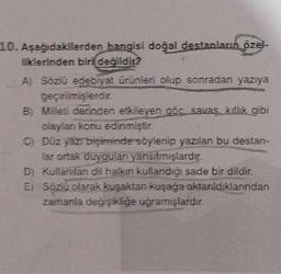 10. Aşağıdakilerden hangisi doğal destanların özel-
liklerinden biri değildir?
A) Sözlü edebiyat ürünleri olup sonradan yazıya
geçirilmişlerdir.
B) Milleti derinden etkileyen göç savaş kitlik gibi
olayları konu edinmiştir.
C) Düz yazıbiçiminde söylenip yazılan bu destan-
lar ortak duyguları yansıtmışlardır.
D) Kullanılan dil halkın kullandığı sade bir dildir.
E) Sözlü olarak kuşaktan kuşağa aktarıldıklarından
zamanla değişikliğe uğramışlardır.