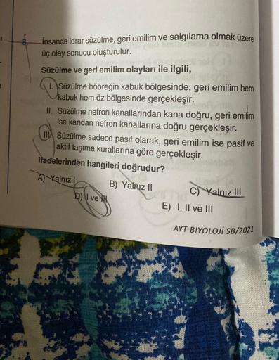 İnsanda idrar süzülme, geri emilim ve salgılama olmak üzere
üç olay sonucu oluşturulur.
Süzülme ve geri emilim olayları ile ilgili,
1. Süzülme böbreğin kabuk bölgesinde, geri emilim hem
kabuk hem öz bölgesinde gerçekleşir.
II. Süzülme nefron kanallarından