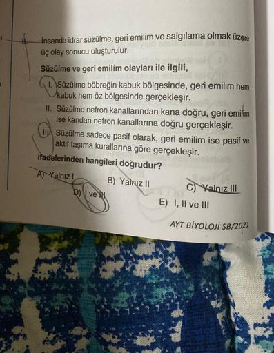 İnsanda idrar süzülme, geri emilim ve salgılama olmak üzere
üç olay sonucu oluşturulur.
Süzülme ve geri emilim olayları ile ilgili,
1. Süzülme böbreğin kabuk bölgesinde, geri emilim hem
kabuk hem öz bölgesinde gerçekleşir.
II. Süzülme nefron kanallarından 