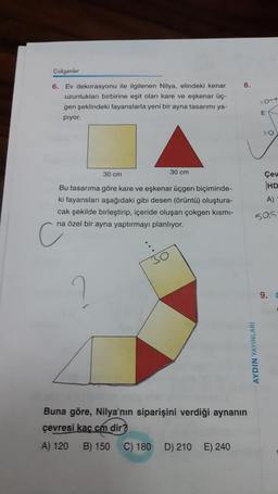 Çokgenler
6. Ev dekorasyonu ile ilgilenen Nilya, elindeki kenar
uzunlukları birbirine eşit olan kare ve eşkenar üç-
gen şeklindeki fayanslarla yeni bir ayna tasarımı ya-
pıyor.
30 cm
30 cm
Bu tasarıma göre kare ve eşkenar üçgen biçiminde-
ki fayansları aşağıdaki gibi desen (örüntü) oluştura-
cak şekilde birleştirip, içeride oluşan çokgen kısmı-
na özel bir ayna yaptırmayı planlıyor.
?
8.
Buna göre, Nilya'nın siparişini verdiği aynanın
çevresi kaç cm dir?
A) 120
B) 150
C) 180 D) 210 E) 240
10-1
AYDIN YAYINLARI
E
10
Çev
HD
A)
505
9.