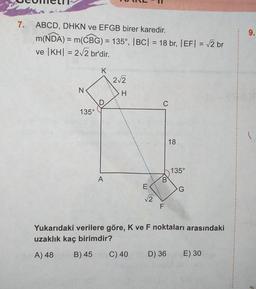 7.
ABCD, DHKN ve EFGB birer karedir.
m(NDA) = m(CBG) = 135°, |BC| = 18 br, |EF| = √2 br
ve |KH| = 2√2 br'dir.
N
135°
K
D
A
2√2
H
LUI
B) 45 C) 40
E
√√2
C
B
F
18
D) 36
135°
Yukarıdaki verilere göre, K ve F noktaları arasındaki
uzaklık kaç birimdir?
A) 48
G
E) 30
9.