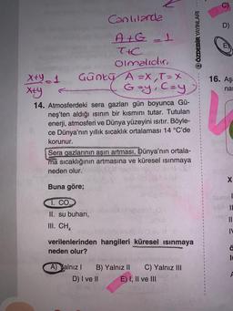 Canlılarda
Gunty A 2X,T=X
G=y, C=Y
A+G = +
T+C
olmalıdır,
x+y1
xty
14. Atmosferdeki sera gazları gün boyunca Gü-
neş'ten aldığı ısının bir kısmını tutar. Tutulan
enerji, atmosferi ve Dünya yüzeyini ısıtır. Böyle-
ce Dünya'nın yıllık sıcaklık ortalaması 14 °C'de
korunur.
Sera gazlarının aşırı artması, Dünya'nın ortala-
ma sıcaklığının artmasına ve küresel ısınmaya
neden olur.
Buna göre;
1. CO
II. su buharı,
III. CH
A) Yalnız I
nav. 141
verilenlerinden hangileri küresel ısınmaya
neden olur?
D) I ve II
B) Yalnız II C) Yalnız III
E) I, II ve III
Q ÖZDEBİR YAYINLARI
9
EX
16. Aşa
na
X
Jamal
Sun IL
||
IV
ä
It