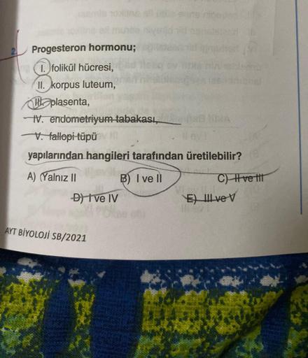 oxine
Progesteron hormonu;
1. folikül hücresi,
II. korpus luteum,
plasenta,
IV. endometriyum tabakası,
V. fallopi-tüpüv ill
yapılarından hangileri tarafından üretilebilir?
A) (Yalnız II
B) I ve Il
D) I ve IV
AYT BİYOLOJI SB/2021
IMA
C) Ive t
E) Il ve V