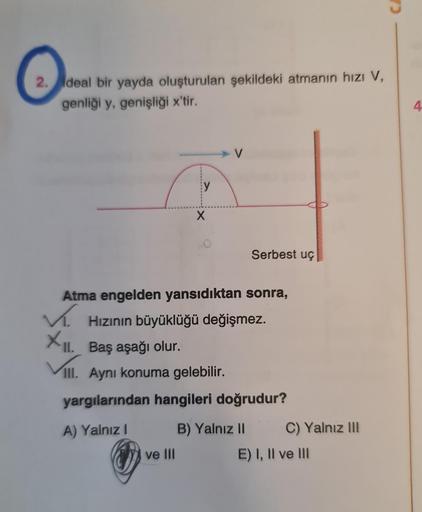 O
2. deal bir yayda oluşturulan şekildeki atmanın hızı V,
genliği y, genişliği x'tir.
y
X
ve III
Atma engelden yansıdıktan sonra,
✓. Hızının büyüklüğü değişmez.
XII.
Serbest uç
II. Baş aşağı olur.
III. Aynı konuma gelebilir.
yargılarından hangileri doğrudu