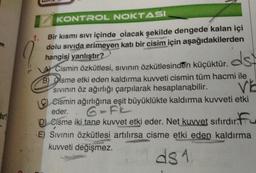 diri
1.
KONTROL NOKTASI
Bir kısmı sıvı içinde olacak şekilde dengede kalan içi
dolu sivida erimeyen katı bir cisim için aşağıdakilerden
hangisi yanlıştır?
dst
A Cismin Özkütlesi, sıvının özkütlesinden küçüktür.
B) Osme etki eden kaldırma kuvveti cismin tüm hacmi ile
Sıvının öz ağırlığı çarpılarak hesaplanabilir.
VE
Cismin ağırlığına eşit büyüklükte kaldırma kuvveti etki
6-FI
eder.
Cisme iki tane kuvvet etki eder. Net kuvvet sifirdir.
E) Sıvının Özkütlesi artılırsa cisme etki eden kaldırma
kuvveti değişmez.
ds 1
A