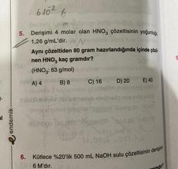 1-
endemik-
6.10²
5. Derişimi 4 molar olan HNO3 çözeltisinin yoğunluğu
1,26 g/mL'dir.
mu
M
6
N
Aynı çözeltiden 80 gram hazırlandığında içinde çözü
nen HNO3 kaç gramdır?
(HNO3: 63 g/mol)
A) 4
B) 8
2017
C) 16
D) 20
E) 40
thatom ninhlesão nos ang anu
(lomio Ok: Hos!)
300 (150,0 (8) 1004
M.000)-001 3,0
6. Kütlece %20'lik 500 mL NaOH sulu çözeltisinin derişimi
6 M'dir.
gramdır?