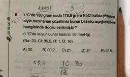 SI-
de
endemik-
Dmol
Hispeol bus motenix
3mol
(810.30)
6. t°C'de 180 gram suda 175,5 gram NaCl katısı çözünme-
siyle hazırlanan çözeltinin buhar basıncı aşağıdakilerin
hangisinde doğru verilmiştir?
(t °C'de suyun buhar basıncı 36 mmHg)
(Na: 23, CI: 35,5, H: 1, O: 16)
A) 20
B) 20,2
C) 21
196
D) 24
58,5 10,36 E
1036
omganaX
P
E) 22,5
dayxom 8.0
vialal u8 novinshised
213 v sbrösa föleg mişib