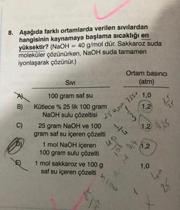 8. Aşağıda farklı ortamlarda verilen sıvılardan
hangisinin kaynamaya başlama sıcaklığı en
yüksektir? (NaOH = 40 g/mol dür. Sakkaroz suda
moleküler çözünürken, NaOH suda tamamen
iyonlaşarak çözünür.)
B)
C)
SIVI
100 gram saf su
Kütlece % 25 lik 100 gram
NaOH sulu çözeltisi
25 gram NaOH ve 100
gram saf su içeren çözelti
1 mol NaOH içeren
100 gram sulu çözelti
1 mol sakkaroz ve 100 g
saf su içeren çözelti
25
Ortam basıncı
(atm)
1.0
1,2
S
N204 7554
M
27
0,4
1.2 0.25
1,2
V
1,0
25