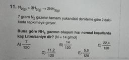 11. N2(g) + 3H2(g) → 2NH3(g)
7 gram N₂ gazının tamamı yukarıdaki denkleme göre 2 daki-
kada tepkimeye giriyor.
Buna göre NH3 gazının oluşum hızı normal koşullarda
kaç Litre/saniye dir? (N = 14 g/mol)
14
A)
B)
120
7
120
D)
11,2
120
E)
5,6
120
C)
22,4
120