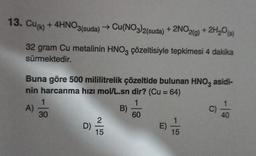 13. Cu(k) + 4HNO3(suda) → Cu(NO3)2(suda) + 2NO2(g) + 2H₂O(s)
32 gram Cu metalinin HNO3 çözeltisiyle tepkimesi 4 dakika
sürmektedir.
Buna göre 500 mililitrelik çözeltide bulunan HNO3 asidi-
nin harcanma hızı mol/L.sn dir? (Cu = 64)
1
60
A)
1
30
D)
2
15
B)
E) 1/15
C)
-19