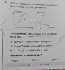 3.
Saf X ve Y maddelerinin çözünürlüklerinin sıcaklıkla ve
basınçla değişimi aşağıdaki gibi verilmiştir.
Çözünürlük
yger
X
A) Yalnız I
Basınç
Çözünürlük
ürlük
m
D) II ve III
t
X
-Y
Aynı sıcaklıktaki eşit hacimli X ve Y'nin sulu çözelti-
leri ile ilgili,
1. Doymuş X çözeltisi ısıtılınca doymamış olur.
II. Doygun Y çözeltisi ısıtılınca çökelme gözlenir.
III. t °C'de çözünen madde miktarları eşittir.
ifadelerinden hangileri doğrudur?
B) I ve II
Sıcaklık
E) I, II ve III
stcoul
C) I ve III
rühür
111