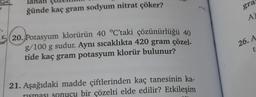 lanan Çuzen
ğünde kaç gram sodyum nitrat çöker?
520. Potasyum klorürün 40 °C'taki çözünürlüğü 40
g/100 g sudur. Aynı sıcaklıkta 420 gram çözel-
tide kaç gram potasyum klorür bulunur?
21. Aşağıdaki madde çiftlerinden kaç tanesinin ka-
ucu bir çözelti elde edilir? Etkileşim
gra
A
26. A
t