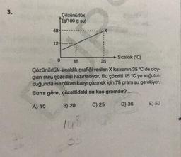 3.
48
12-
0
Çözünürlük
(g/100 g su)
15
Sıcaklık (°C)
35
Çözünürlük-sıcaklık grafiği verilen X katısının 35 °C de doy-
gun sulu çözeltisi hazırlanıyor. Bu çözelti 15 °C ye soğutul-
duğunda ise çöken katıyı çözmek için 75 gram su gerekiyor.
Buna göre, çözeltideki su kaç gramdır?
A) 10
B) 20
C) 25
148
35
D) 36
E) 50