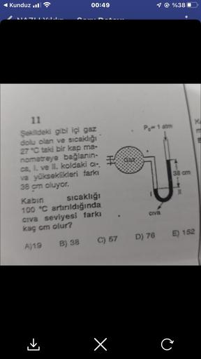 Kunduz.
NAZI I
00:49
11
Şekildeki gibi içi gaz
dolu olan ve sıcaklığı
27 °C taki bir kap ma-
nometreye bağlanın-
ca, 1. ve II. koldaki ci-
va yükseklikleri farkı
38 cm oluyor.
Kabin
sıcaklığı
100 °C artırıldığında
civa seviyesi farkı
kaç cm olur?
A)19 B) 3