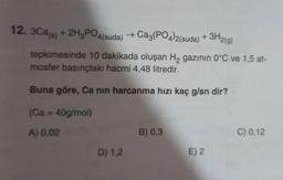 12. 3Ca(k) + 2H3PO4(suda) → Ca3(PO4)2(suda) + 3H2(g)
tepkimesinde 10 dakikada oluşan H₂ gazının 0°C ve 1,5 at-
mosfer basınçtaki hacmi 4,48 litredir.
Buna göre, Ca nın harcanma hızı kaç g/sn dir?
(Ca = 40g/mol)
A) 0,02
D) 1,2
B) 0,3
E) 2
C) 0,12