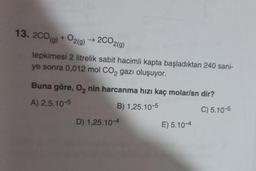 13. 200(g) + O2(g) → 2CO2(g)
tepkimesi 2 litrelik sabit hacimli kapta başladıktan 240 sani-
ye sonra 0,012 mol CO₂ gazı oluşuyor.
Buna göre, O₂ nin harcanma hızı kaç molar/sn dir?
A) 2,5.10-5
B) 1,25.10-5
C) 5.10-5
D) 1,25.10-4
E) 5.10-4