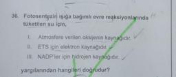 36. Fotosentezin ışığa bağımlı evre reaksiyonlarında
tüketilen su için,
1. Atmosfere verilen oksijenin kaynağıdır.
II.
ETS için elektron kaynağıdır.
III. NADP'ler için hidrojen kaynağıdır.
yargılarından hangileri doğrudur?
H
