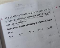 6. 40 gram kütlece %40 lık ve 60 gram kütlece %20
lik tuzlu su çözeltileri karıştırılıp üzerine de 300
gram saf su ekleniyor.
Buna göre, oluşan son karışım kütlece %kaçlık
olur?
A) 4
B) 7
C) 14
E) 28
D) 16
9. K