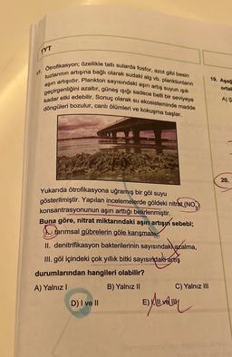 TYT
Ötrofikasyon; özellikle tatlı sularda fosfor, azot gibi besin
tuzlarının artışına bağlı olarak sudaki alg vb. planktonların
aşırı artışıdır. Plankton sayısındaki aşırı artış suyun ışık
geçirgenliğini azaltır, güneş ışığı sadece belli bir seviyeye
kadar etki edebilir. Sonuç olarak su ekosisteminde madde
döngüleri bozulur, canlı ölümleri ve kokuşma başlar.
Yukarıda ötrofikasyona uğramış bir göl suyu
gösterilmiştir. Yapılan incelemelerde göldeki nitrat (NO
konsantrasyonunun aşırı arttığı belirlenmiştir.
Buna göre, nitrat miktarındaki aşırı artışın sebebi;
tarımsal gübrelerin göle karışması,
II. denitrifikasyon bakterilerinin sayısındakı azalma,
III. göl içindeki çok yıllık bitki sayısındaki artış
durumlarından hangileri olabilir?
A) Yalnız I
D) I ve II
B) Yalnız II
ne m
C) Yalnız III
ED MULLIN
19. Agag
ortak
A) S
20.