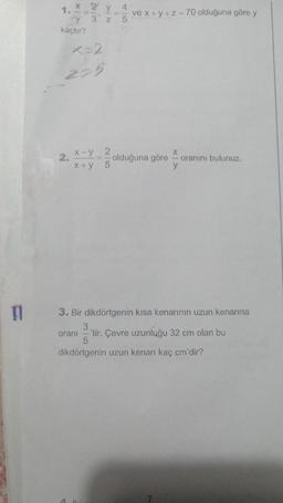 11
1.
x 2 y 4
y 3 z 5
kaçtır?
x=2
225
2.
x-y_ 2
5
x+y
ve x+y+z=70 olduğuna göre y
it.
olduğuna göre
X|>
y
oranını bulunuz.
3. Bir dikdörtgenin kısa kenarının uzun kenarına
3
oranı -'tir. Çevre uzunluğu 32 cm olan bu
5
dikdörtgenin uzun kenarı kaç cm'dir?