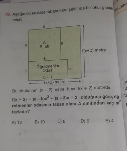 19. Aşağıdaki krokide tabanı kare şeklinde bir okul göster
miştir.
a
b
a
A
Sınıfı
a
Öğretmenler
Odası
a
b
C) 8
f(x+2) metre
Bu
Cevaplar
b + 1
(x+2) metre
Bu okulun eni (x + 2) metre, boyu f(x + 2) metredir.
2
2
f(x + 2) = (a - b)x² + (a-3)x+ 2 olduğuna gör