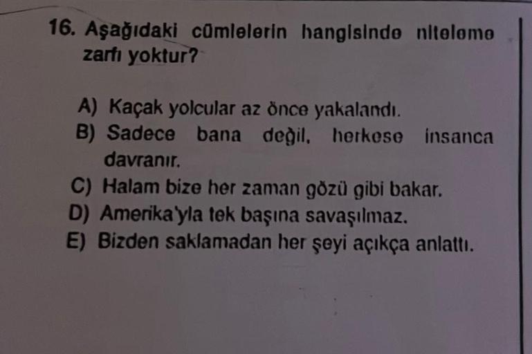 16. Aşağıdaki cümlelerin hangisinde nitelemo
zarfı yoktur?
A) Kaçak yolcular az önce yakalandı.
B) Sadece bana değil, herkese insanca
davranır.
C) Halam bize her zaman gözü gibi bakar.
D) Amerika'yla tek başına savaşılmaz.
E) Bizden saklamadan her şeyi açı