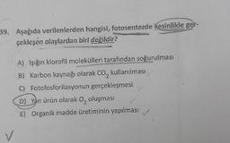 39. Aşağıda verilenlerden hangisi, fotosentezde kesinlikle ger-
çekleşen olaylardan biri değildir?
V
A) Işığın klorofil molekülleri tarafından soğurulması
B) Karbon kaynağı olarak CO₂ kullanılması
C)
Fotofosforilasyonun gerçekleşmesi
D) Yan ürün olarak O, oluşması
E) Organik madde üretiminin yapılması