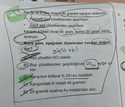 1. Au, Al ve Rden oluşan 80 gramlık karışım sırasıyla
Kuvvetli baz çözeltisinden geçiriliyor.
●
7
Zayıf asit çözeltisinden geçiriliyor.
karışım kütlesi önce 40 gram, sonra 20 gram daha
azalıyor.
Buna göre, aşağıdaki ifadelerden hangisi doğru
dur?
gushi agit
Asit çözeltisi HCI olabilir.
B) Baz çözeltisinden geçirildiğinde CO2 açığa ç
açığa
2(g)
kar.
C) Karışımın kütlece % 25'i Au metalidir.
D) Karışımdaki K metali 40 gramdır.
E 20 gramlık azalma Au metalinden olur.
3.
E
E