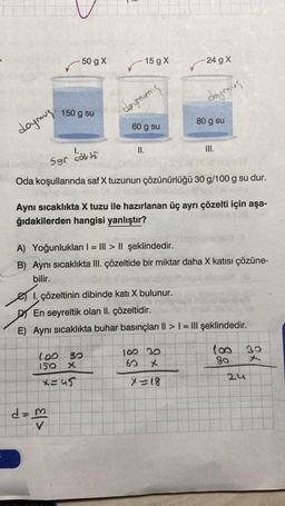 doymus.
-50 g X
150 g su
kök ti
-15 g X
deymanis
d = m
V
60 g su
II.
100 30
150
X
x=45
I. çözeltinin dibinde kati X bulunur.
Sgr
Oda koşullarında saf X tuzunun çözünürlüğü 30 g/100 g su dur.
24 g X
Aynı sıcaklıkta X tuzu ile hazırlanan üç ayrı çözelti için aşa-
ğıdakilerden hangisi yanlıştır?
doymous
A) Yoğunlukları | = ||| > || şeklindedir.
B) Aynı sıcaklıkta III. çözeltide bir miktar daha X katısı çözüne-
bilir.
80 g su
100 30
60
III.
D En seyreltik olan II. çözeltidir.
E) Aynı sıcaklıkta buhar basınçları II > | = III şeklindedir.
X=18
100
80
24
30